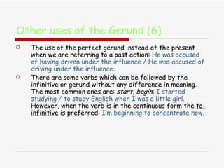 Other uses of the Gerund (6) The use of the perfect gerund instead of the present when we are referring to a past action:  He was accused of having driven under the influence / He was accused of driving under the influence. There are some verbs which can be followed by the infinitive or gerund without any difference in meaning. The most common ones are:  start, begin :  I started studying / to study English when I was a little girl.  However, when the verb is in the continuous form the  to-infinitive  is preferred:  I’m beginning to concentrate now. 