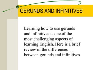 GERUNDS AND INFINITIVES

 Learning how to use gerunds
 and infinitives is one of the
 most challenging aspects of
 learning English. Here is a brief
 review of the differences
 between gerunds and infinitives.
 