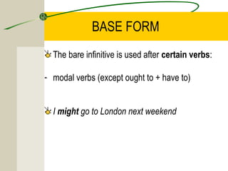BASE FORM
  The bare infinitive is used after certain verbs:

- modal verbs (except ought to + have to)


  I might go to London next weekend
 