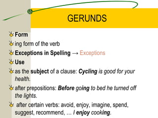 GERUNDS
Form
ing form of the verb
Exceptions in Spelling → Exceptions
Use
as the subject of a clause: Cycling is good for your
health.
after prepositions: Before going to bed he turned off
the lights.
 after certain verbs: avoid, enjoy, imagine, spend,
suggest, recommend, … I enjoy cooking.
 