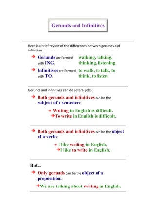 Gerunds and Infinitives<br />Here is a brief review of the differences between gerunds and infinitives. Gerunds are formed with ING:walking, talking, thinking, listening Infinitives are formed with TO:to walk, to talk, to think, to listen Gerunds and infinitives can do several jobs: Both gerunds and infinitives can be the subject of a sentence::Writing in English is difficult.To write in English is difficult. Both gerunds and infinitives can be the object of a verb::I like writing in English.I like to write in English. But...Only gerunds can be the object of a preposition::We are talking about writing in English. It is often difficult to know when to use a gerund and when to use an infinitive. These guidelines may help you: Gerunds are often used when actions are real, concrete or completed::I stopped smoking.(The smoking was real and happened until I stopped.) Infinitives are often used when actions are unreal, abstract, or future::I stopped to smoke.(I was doing something else, and I stopped; the smoking had not happened yet.) <br />
