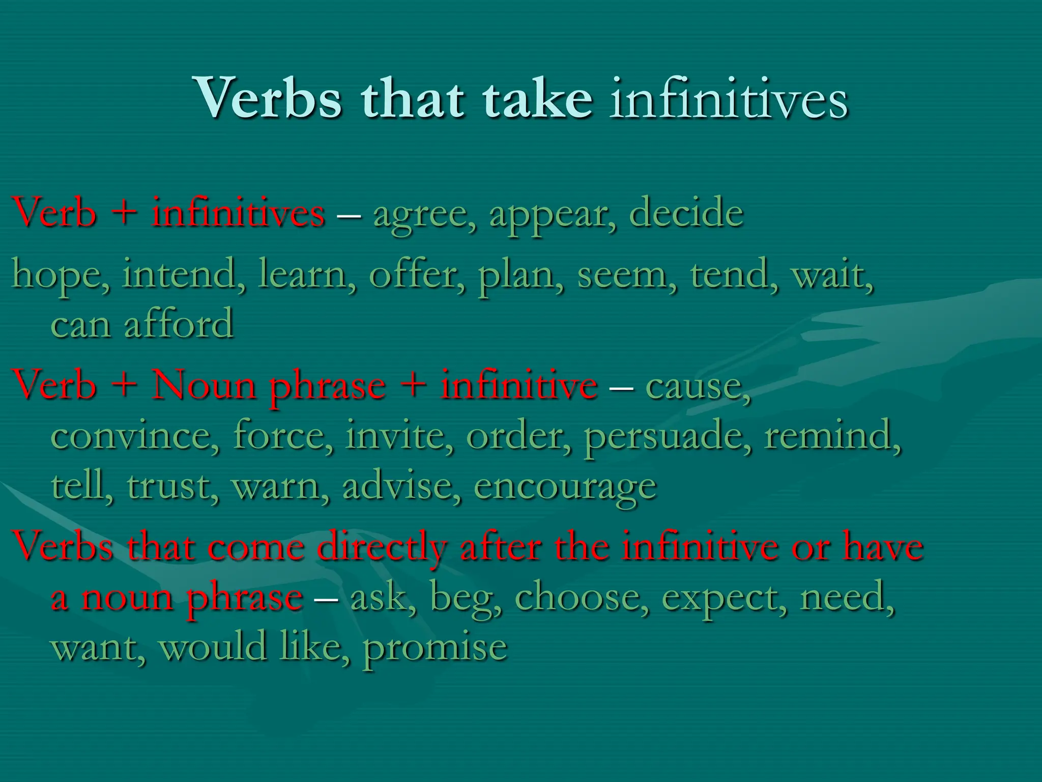 Verbs that take infinitives
Verb + infinitives – agree, appear, decide
hope, intend, learn, offer, plan, seem, tend, wait,
can afford
Verb + Noun phrase + infinitive – cause,
convince, force, invite, order, persuade, remind,
tell, trust, warn, advise, encourage
Verbs that come directly after the infinitive or have
a noun phrase – ask, beg, choose, expect, need,
want, would like, promise
 