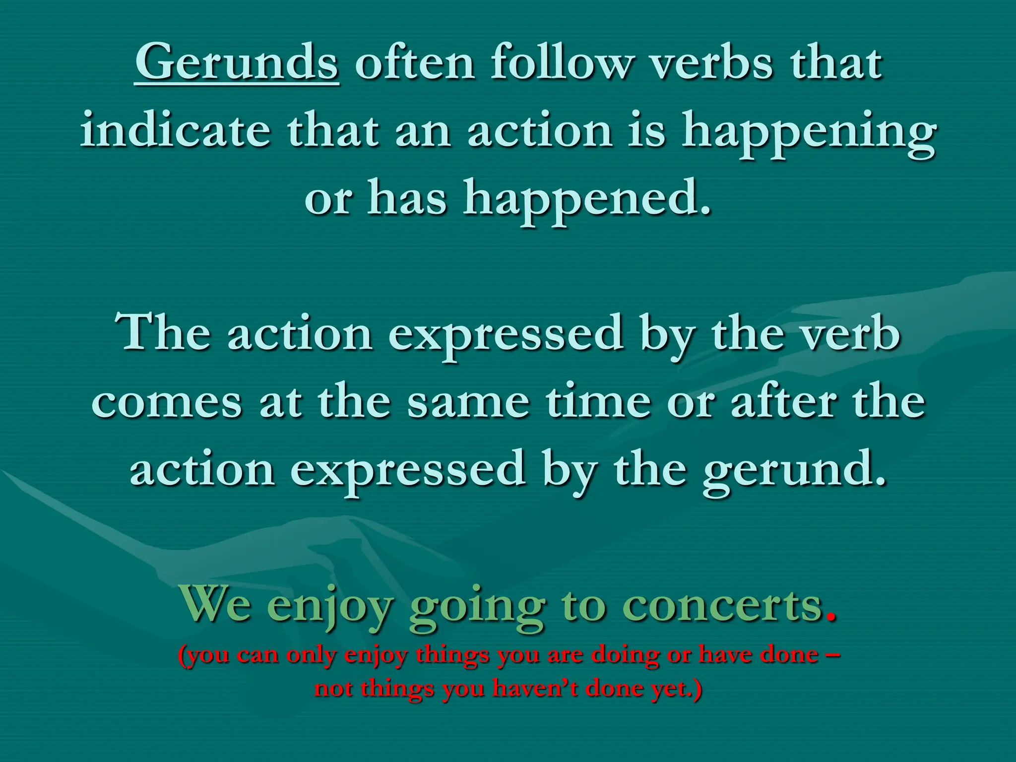 Gerunds often follow verbs that
indicate that an action is happening
or has happened.
The action expressed by the verb
comes at the same time or after the
action expressed by the gerund.
We enjoy going to concerts.
(you can only enjoy things you are doing or have done –
not things you haven’t done yet.)
 