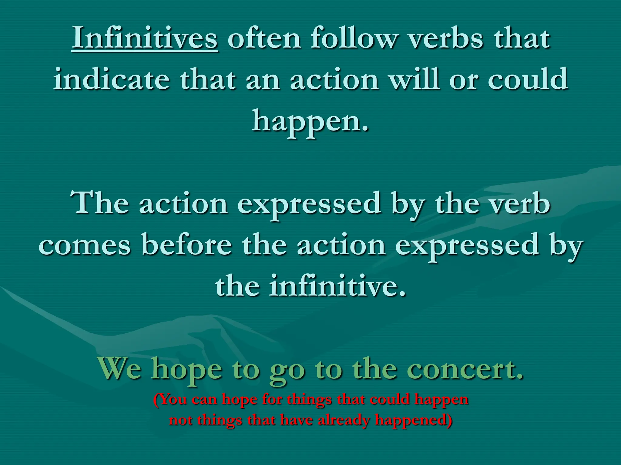 Infinitives often follow verbs that
indicate that an action will or could
happen.
The action expressed by the verb
comes before the action expressed by
the infinitive.
We hope to go to the concert.
(You can hope for things that could happen
not things that have already happened)
 