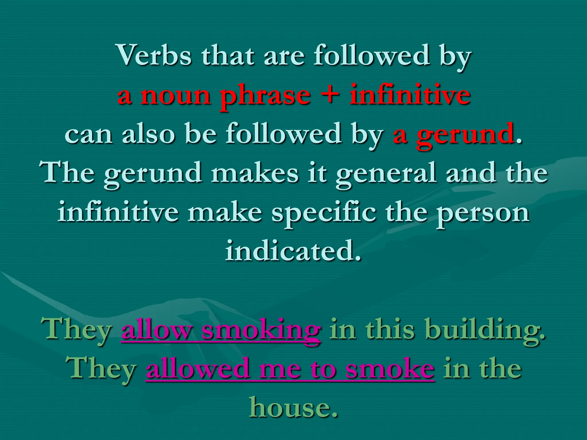Verbs that are followed by
a noun phrase + infinitive
can also be followed by a gerund.
The gerund makes it general and the
infinitive make specific the person
indicated.
They allow smoking in this building.
They allowed me to smoke in the
house.
 