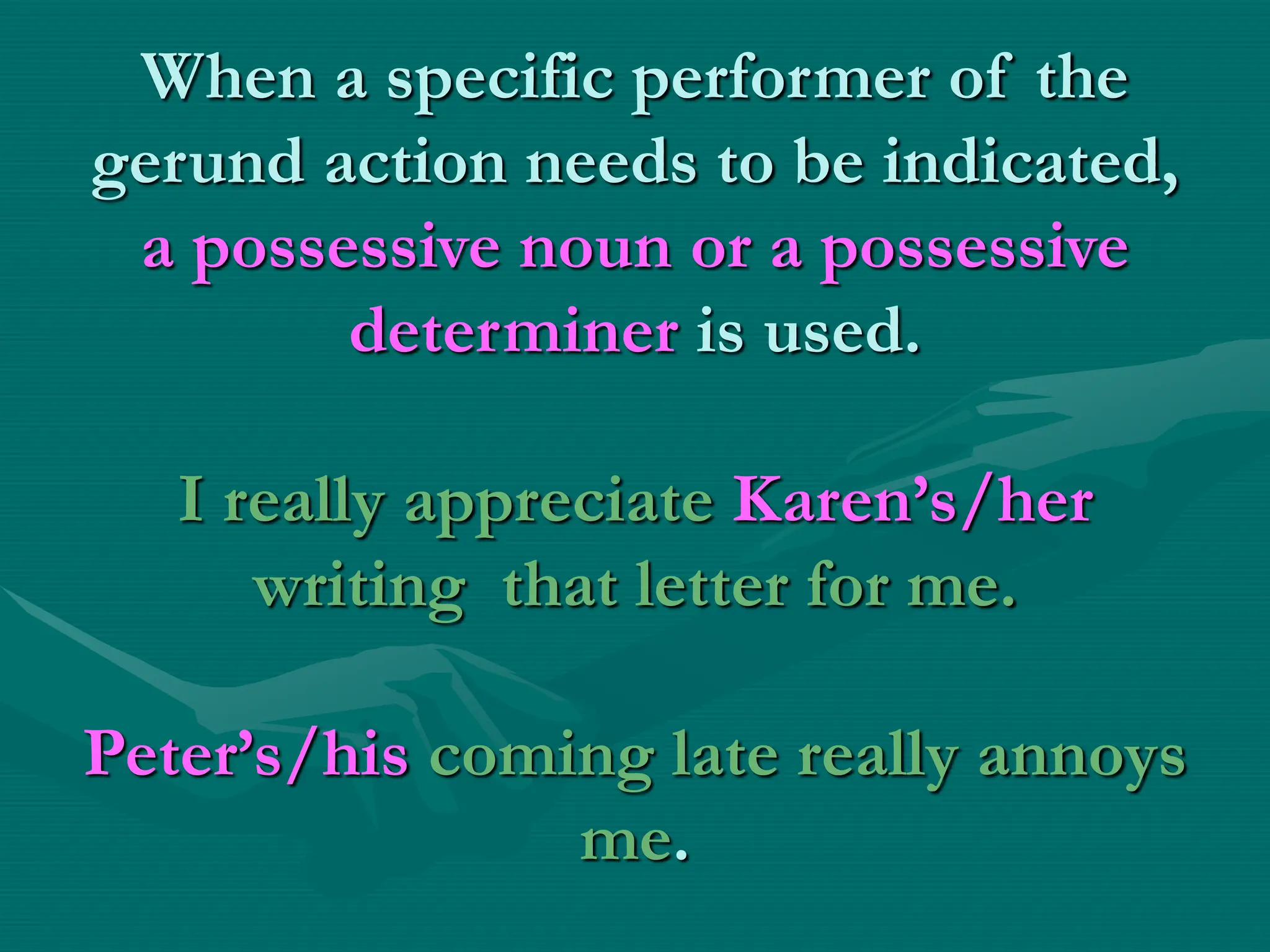 When a specific performer of the
gerund action needs to be indicated,
a possessive noun or a possessive
determiner is used.
I really appreciate Karen’s/her
writing that letter for me.
Peter’s/his coming late really annoys
me.
 