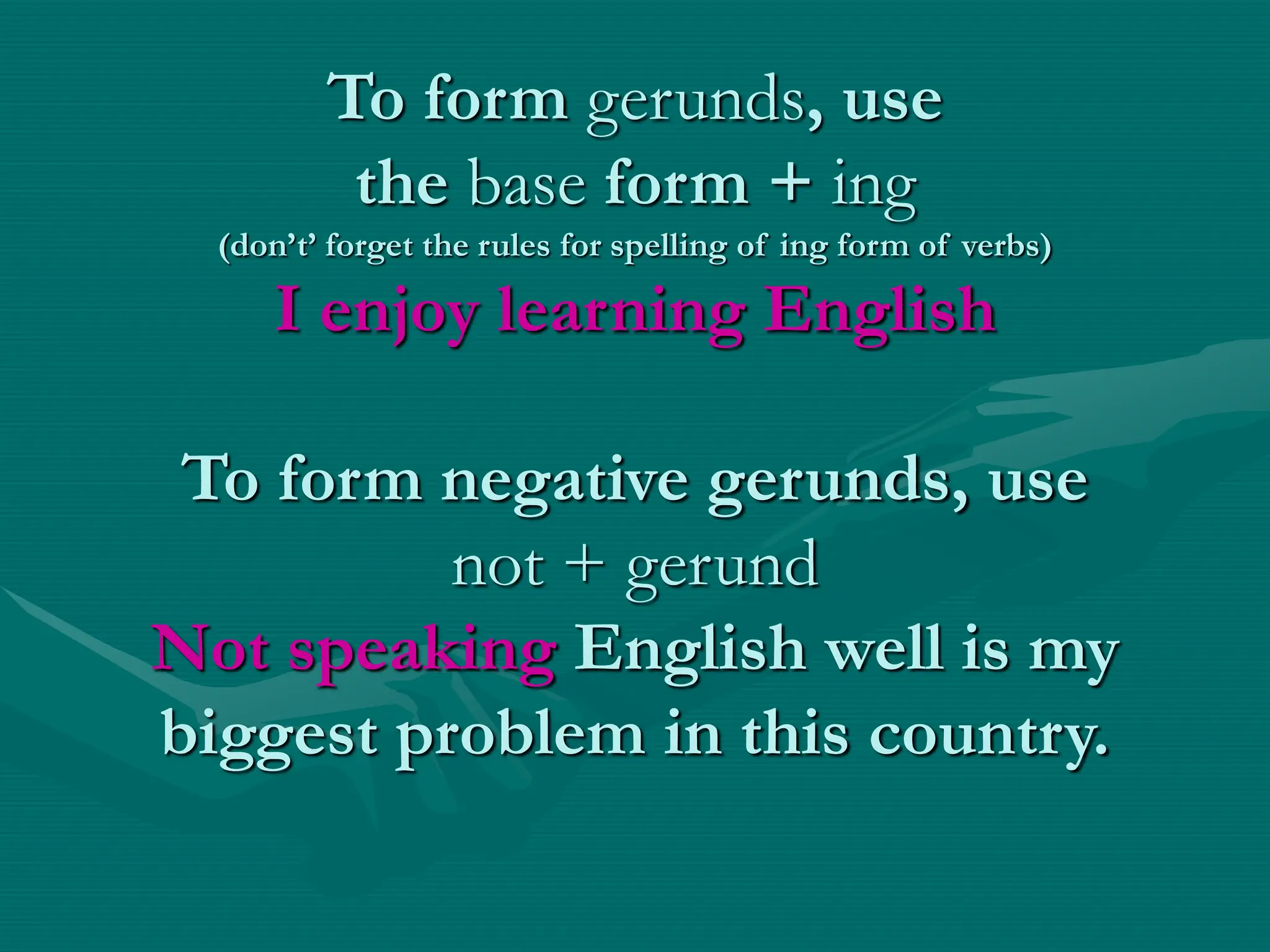 To form gerunds, use
the base form + ing
(don’t’ forget the rules for spelling of ing form of verbs)
I enjoy learning English
To form negative gerunds, use
not + gerund
Not speaking English well is my
biggest problem in this country.
 