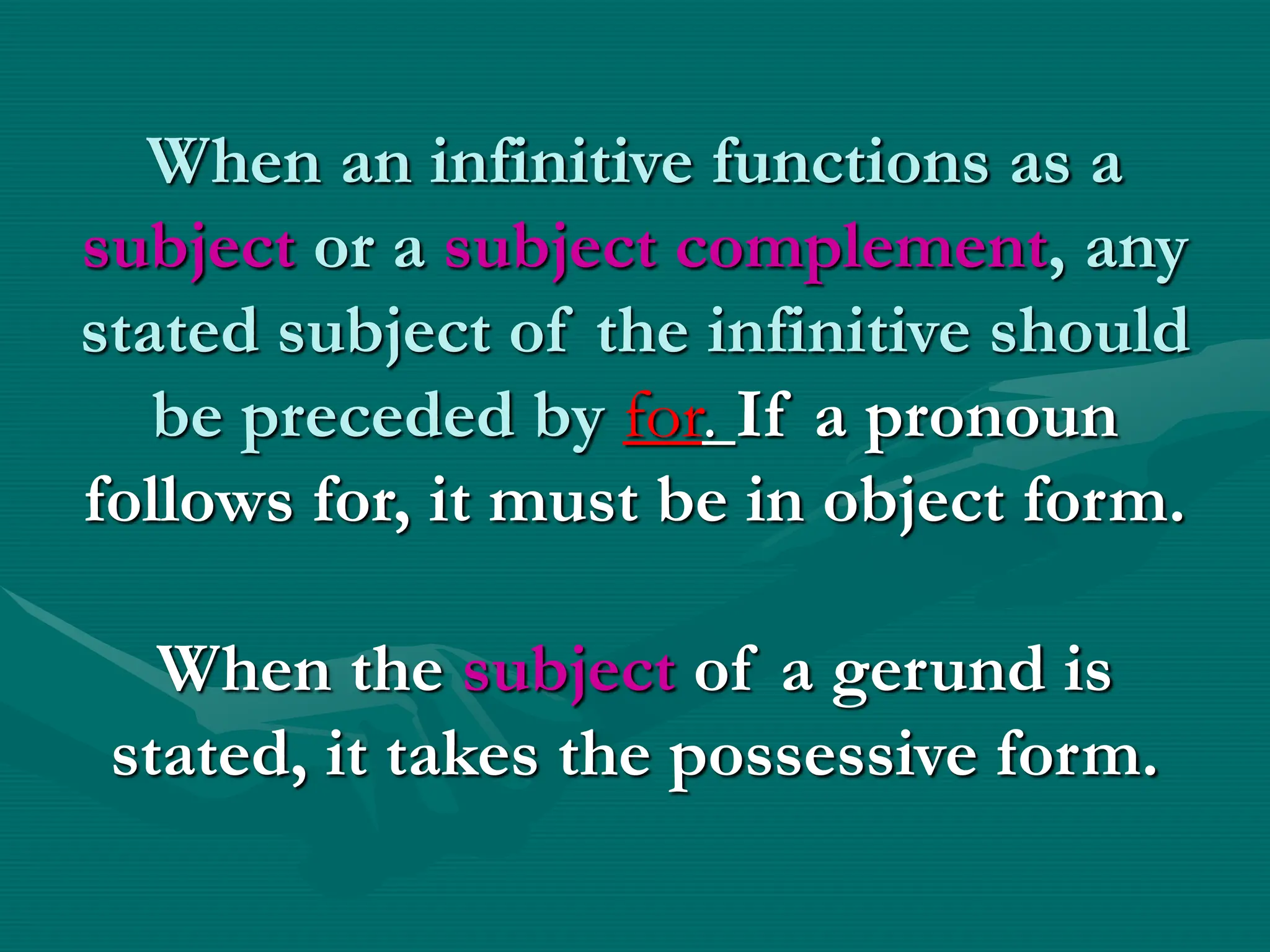 When an infinitive functions as a
subject or a subject complement, any
stated subject of the infinitive should
be preceded by for. If a pronoun
follows for, it must be in object form.
When the subject of a gerund is
stated, it takes the possessive form.
 