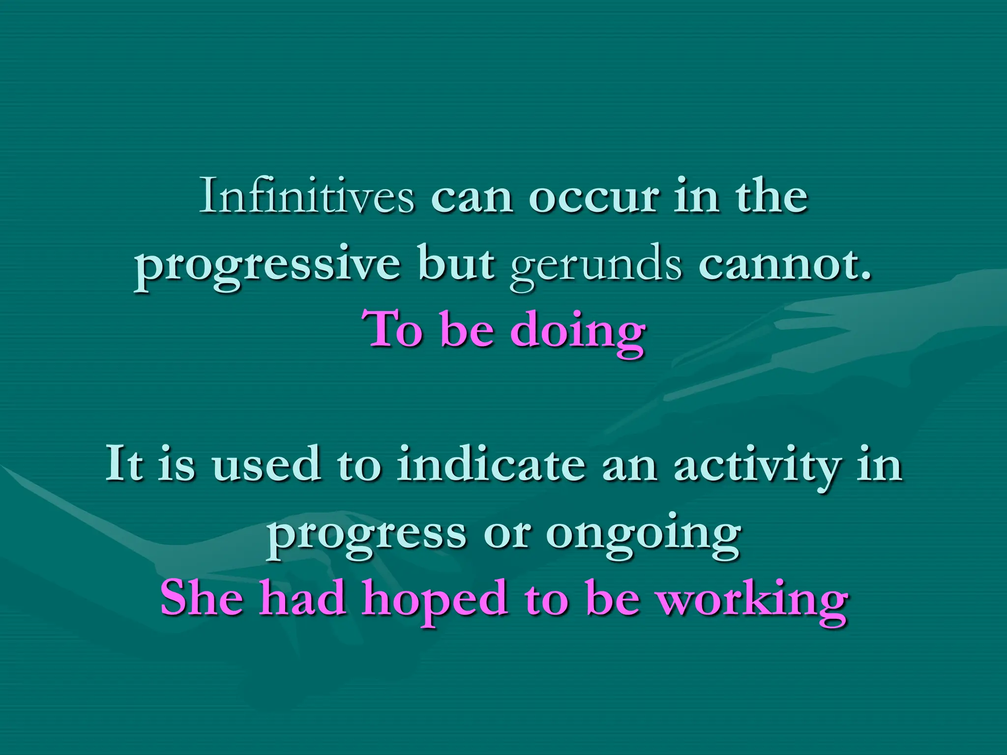Infinitives can occur in the
progressive but gerunds cannot.
To be doing
It is used to indicate an activity in
progress or ongoing
She had hoped to be working
 