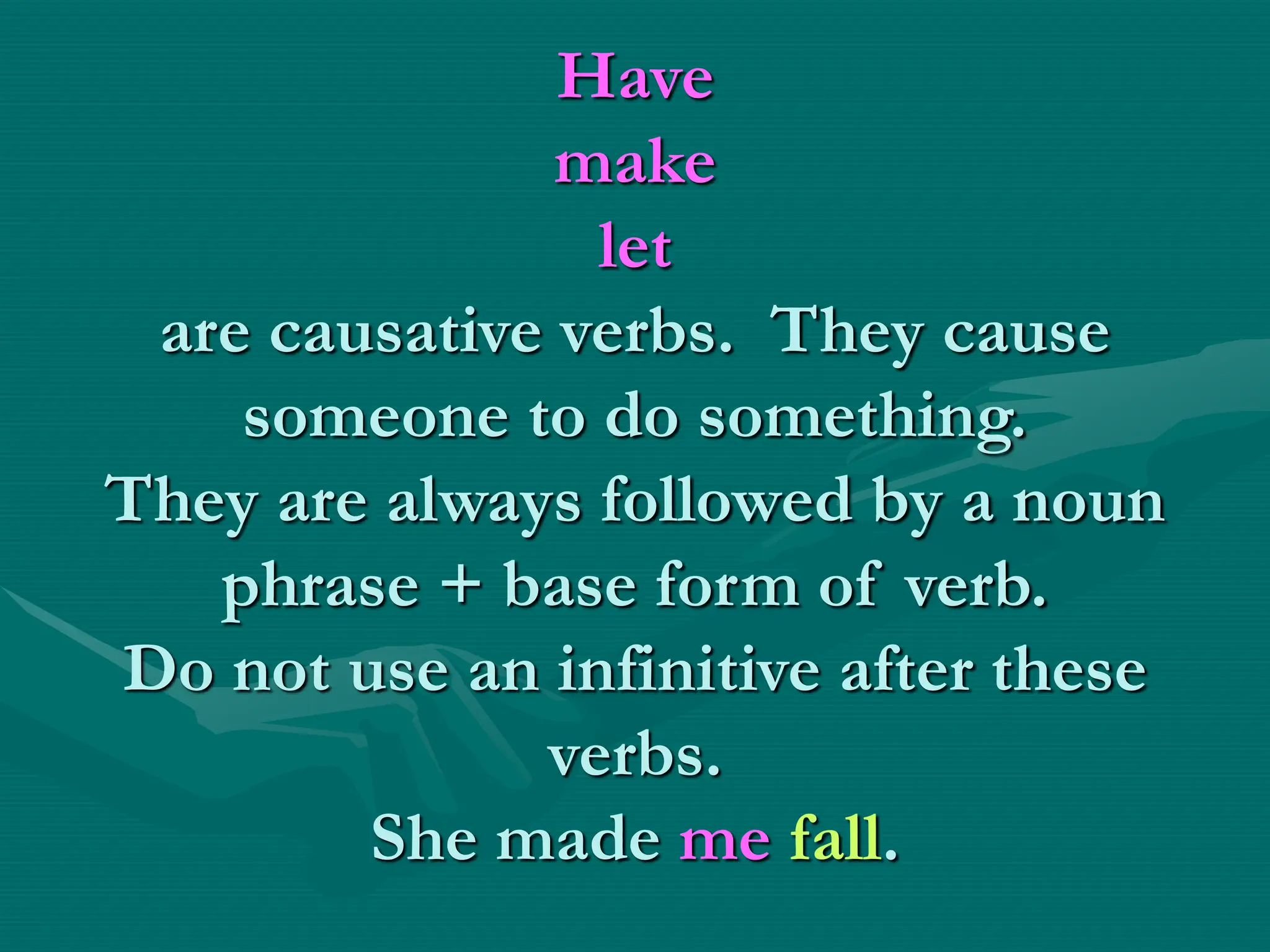 Have
make
let
are causative verbs. They cause
someone to do something.
They are always followed by a noun
phrase + base form of verb.
Do not use an infinitive after these
verbs.
She made me fall.
 