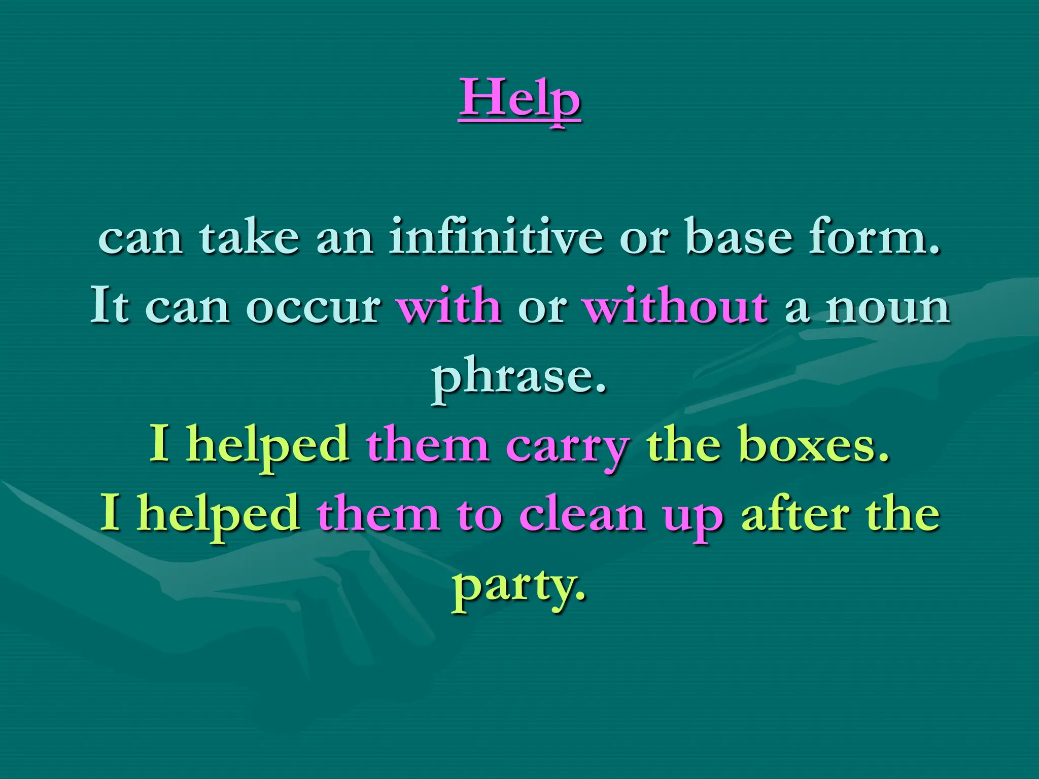 Help
can take an infinitive or base form.
It can occur with or without a noun
phrase.
I helped them carry the boxes.
I helped them to clean up after the
party.
 
