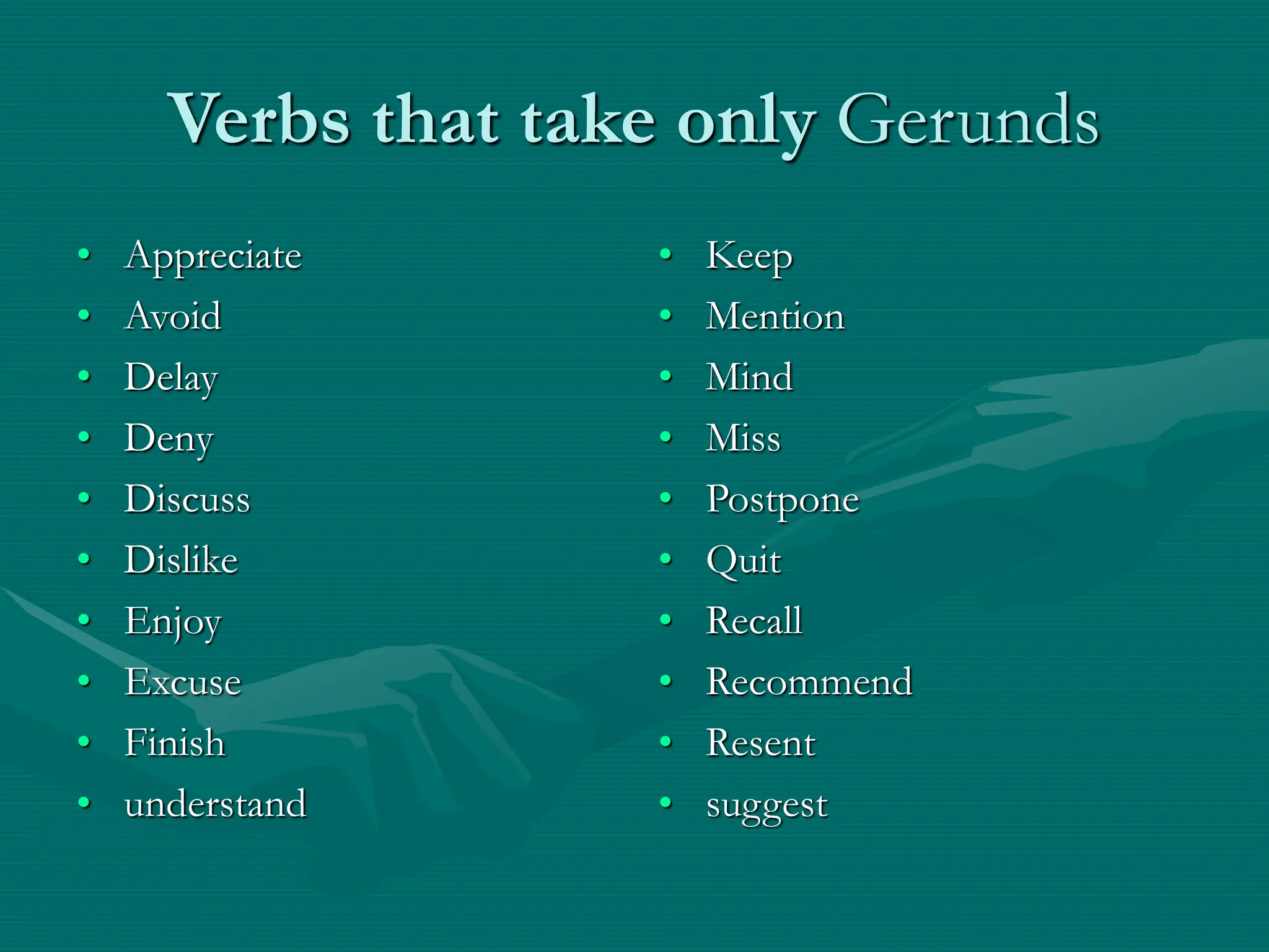Verbs that take only Gerunds
• Appreciate
• Avoid
• Delay
• Deny
• Discuss
• Dislike
• Enjoy
• Excuse
• Finish
• understand
• Keep
• Mention
• Mind
• Miss
• Postpone
• Quit
• Recall
• Recommend
• Resent
• suggest
 