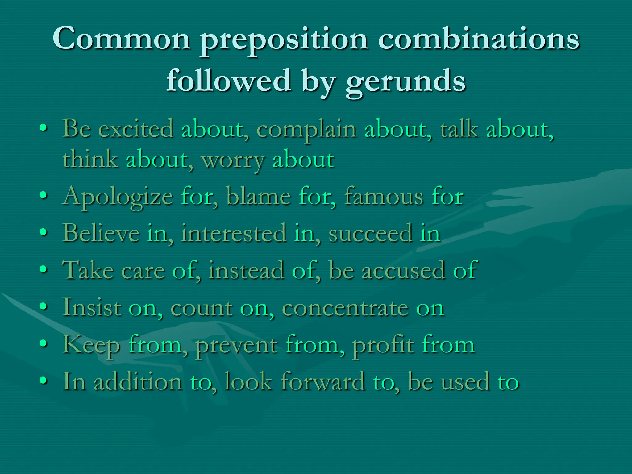 Common preposition combinations
followed by gerunds
• Be excited about, complain about, talk about,
think about, worry about
• Apologize for, blame for, famous for
• Believe in, interested in, succeed in
• Take care of, instead of, be accused of
• Insist on, count on, concentrate on
• Keep from, prevent from, profit from
• In addition to, look forward to, be used to
 