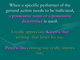 When a specific performer of the gerund action needs to be indicated,  a possessive noun or a possessive determiner  is us...