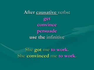 After  causative  verbs : get convince persuade use the  infinitive She  got  me  to work . She  convinced  me  to work . 