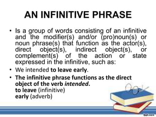 AN INFINITIVE PHRASE
• Is a group of words consisting of an infinitive
  and the modifier(s) and/or (pro)noun(s) or
  noun phrase(s) that function as the actor(s),
  direct object(s), indirect object(s), or
  complement(s) of the action or state
  expressed in the infinitive, such as:
• We intended to leave early.
• The infinitive phrase functions as the direct
  object of the verb intended.
  to leave (infinitive)
  early (adverb)
 