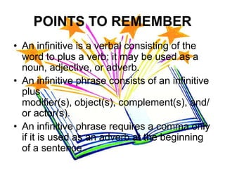 POINTS TO REMEMBER
• An infinitive is a verbal consisting of the
  word to plus a verb; it may be used as a
  noun, adjective, or adverb.
• An infinitive phrase consists of an infinitive
  plus
  modifier(s), object(s), complement(s), and/
  or actor(s).
• An infinitive phrase requires a comma only
  if it is used as an adverb at the beginning
  of a sentence.
 