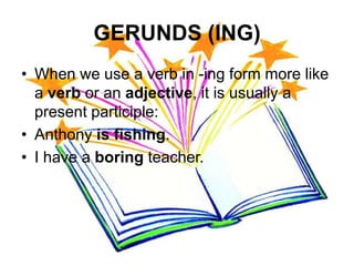 GERUNDS (ING)
• When we use a verb in -ing form more like
  a verb or an adjective, it is usually a
  present participle:
• Anthony is fishing.
• I have a boring teacher.
 