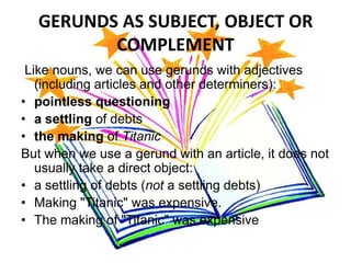 GERUNDS AS SUBJECT, OBJECT OR
         COMPLEMENT
 Like nouns, we can use gerunds with adjectives
   (including articles and other determiners):
• pointless questioning
• a settling of debts
• the making of Titanic
But when we use a gerund with an article, it does not
   usually take a direct object:
• a settling of debts (not a settling debts)
• Making "Titanic" was expensive.
• The making of "Titanic" was expensive
 