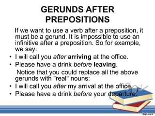 GERUNDS AFTER
              PREPOSITIONS
    If we want to use a verb after a preposition, it
    must be a gerund. It is impossible to use an
    infinitive after a preposition. So for example,
    we say:
•   I will call you after arriving at the office.
•   Please have a drink before leaving.
     Notice that you could replace all the above
    gerunds with "real" nouns:
•   I will call you after my arrival at the office.
•   Please have a drink before your departure.
 