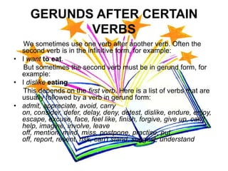 GERUNDS AFTER CERTAIN
            VERBS
   We sometimes use one verb after another verb. Often the
  second verb is in the infinitive form, for example:
• I want to eat.
   But sometimes the second verb must be in gerund form, for
  example:
• I dislike eating.
   This depends on the first verb. Here is a list of verbs that are
  usually followed by a verb in gerund form:
• admit, appreciate, avoid, carry
  on, consider, defer, delay, deny, detest, dislike, endure, enjoy,
  escape, excuse, face, feel like, finish, forgive, give up, can't
  help, imagine, involve, leave
  off, mention, mind, miss, postpone, practise, put
  off, report, resent, risk, can't stand, suggest, understand
 