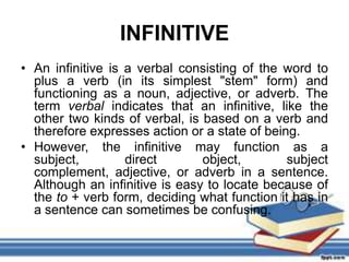 INFINITIVE
• An infinitive is a verbal consisting of the word to
  plus a verb (in its simplest "stem" form) and
  functioning as a noun, adjective, or adverb. The
  term verbal indicates that an infinitive, like the
  other two kinds of verbal, is based on a verb and
  therefore expresses action or a state of being.
• However, the infinitive may function as a
  subject,         direct       object,        subject
  complement, adjective, or adverb in a sentence.
  Although an infinitive is easy to locate because of
  the to + verb form, deciding what function it has in
  a sentence can sometimes be confusing.
 