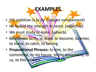 EXAMPLES
• His ambition is to fly. (subject complement)
• He lacked the strength to resist. (adjective)
• We must study to learn. (adverb)
• Infinitives: to fly, to draw, to become, to enter,
  to stand, to catch, to belong
• Prepositional Phrases: to him, to the
  committee, to my house, to the mountains, to
  us, to this address
 