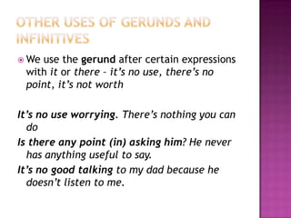 Other uses of gerunds and infinitivesWe use thegerundaftercertainexpressionswithitorthere – it’s no use, there’s no point, it’snotworthIt’s no use worrying. There’snothingyou can doIsthereanypoint (in) askinghim? He never has anythingusefultosay.It’s no goodtalkingto my dad because he doesn’t listen to me.