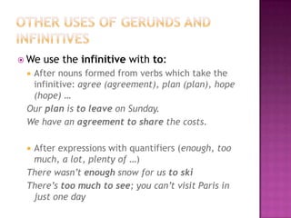 Other uses of gerunds and infinitivesWe use theinfinitivewithto:Afternounsformedfromverbswhichtaketheinfinitive: agree (agreement), plan (plan), hope (hope) …OurplanistoleaveonSunday.Wehaveanagreementto share thecosts.Afterexpressionswithquantifiers (enough, toomuch, a lot, plenty of …)Therewasn’tenoughsnowforustoskiThere’stoomuchtosee; youcan’tvisit Paris in justoneday