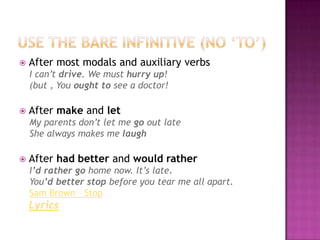 Use thebareinfinitive (no ‘to’)Aftermostmodals and auxiliaryverbsI can’tdrive. Wemusthurry up!(but , Yououghttosee a doctor!Aftermake and letMy parentsdon’tlet me goout lateShealwaysmakes me laughAfterhadbetterand wouldratherI’drathergohome now. It’s late.You’dbetter stop beforeyoutear me allapart. Sam Brown – StopLyrics