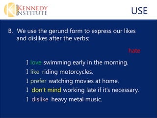 USE
B. We use the gerund form to express our likes
   and dislikes after the verbs:

                                              hate
      I love swimming early in the morning.
      I like riding motorcycles.
      I prefer watching movies at home.
      I don’t mind working late if it’s necessary.
      I dislike heavy metal music.
 