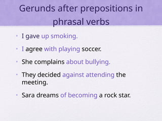 Gerunds after prepositions in
phrasal verbs
• I gave up smoking.
• I agree with playing soccer.
• She complains about bullying.
• They decided against attending the
meeting.
• Sara dreams of becoming a rock star.
 
