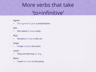 More verbs that take
‘to+infinitive’
• Agree
• She agreed to give a presentation.
• Ask
• She asked to leave early.
• Plan
• He plans to buy a new car.
• Hope
• I hope to pass the exam.
• Learn
• They are learning to sing.
• Want
• I want to come to the party.
 