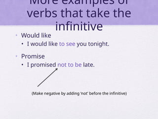 More examples of
verbs that take the
infinitive
• Would like
• I would like to see you tonight.
• Promise
• I promised not to be late.
(Make negative by adding ‘not’ before the infinitive)
 