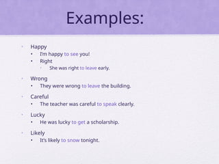 Examples:
• Happy
• I’m happy to see you!
• Right
• She was right to leave early.
• Wrong
• They were wrong to leave the building.
• Careful
• The teacher was careful to speak clearly.
• Lucky
• He was lucky to get a scholarship.
• Likely
• It’s likely to snow tonight.
 
