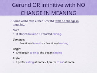 Gerund OR infinitive with NO
CHANGE IN MEANING
 Some verbs take either G/or INF with no change in
meaning:
• Start
• It started to rain./ = It started raining.
• Continue:
• I continued to work./ = I continued working
• Begin:
• She began to sing/ she began singing
• Prefer:
• I prefer eating at home./ I prefer to eat at home.
 