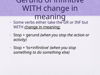 Gerund of infinitive
WITH change in
meaning
• Some verbs either take the GR or INF but
WITH change in meaning:
• Stop + gerund (when you stop the action or
activity)
• Stop + ‘to+infinitive’ (when you stop
something to do something else)
 