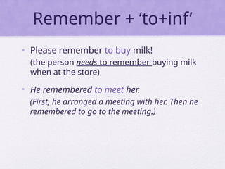 Remember + ‘to+inf’
• Please remember to buy milk!
(the person needs to remember buying milk
when at the store)
• He remembered to meet her.
(First, he arranged a meeting with her. Then he
remembered to go to the meeting.)
 