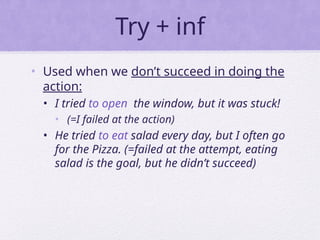 Try + inf
• Used when we don’t succeed in doing the
action:
• I tried to open the window, but it was stuck!
• (=I failed at the action)
• He tried to eat salad every day, but I often go
for the Pizza. (=failed at the attempt, eating
salad is the goal, but he didn’t succeed)
 