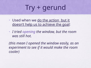 Try + gerund
• Used when we do the action but it
doesn’t help us to achieve the goal:
• I tried opening the window, but the room
was still hot.
(this mean I opened the window easily, as an
experiment to see if it would make the room
cooler)
 