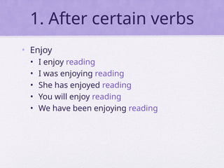 1. After certain verbs
• Enjoy
• I enjoy reading
• I was enjoying reading
• She has enjoyed reading
• You will enjoy reading
• We have been enjoying reading
 
