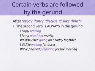 Certain verbs are followed
by the gerund
• After ‘enjoy’ ‘fancy’ ‘discuss’ ‘dislike’ ‘finish’
• The second verb is ALWAYS in the gerund
• I enjoy reading
• I fancy watching movies
• We discussed going on holiday together
• I dislike waiting for buses
• We’ve finished preparing for the meeting
 