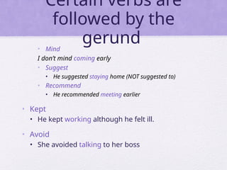 Certain verbs are
followed by the
gerund
• Mind
I don’t mind coming early
• Suggest
• He suggested staying home (NOT suggested to)
• Recommend
• He recommended meeting earlier
• Kept
• He kept working although he felt ill.
• Avoid
• She avoided talking to her boss
 