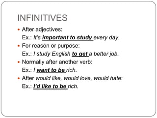 INFINITIVES
 After adjectives:
  Ex.: It’s important to study every day.
 For reason or purpose:
  Ex.: I study English to get a better job.
 Normally after another verb:
  Ex.: I want to be rich.
 After would like, would love, would hate:
  Ex.: I’d like to be rich.
 