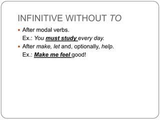 INFINITIVE WITHOUT TO
 After modal verbs.
  Ex.: You must study every day.
 After make, let and, optionally, help.
  Ex.: Make me feel good!
 