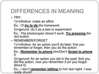 DIFFERENCES IN MEANING
 TRY:
  1)+infinitive: make an effort
  Ex.: I’ll try to do the homework.
  2)+gerund: do it as a test or experiment
  Ex.: The photocopier doesn’t work. Try pressing the
  red button.
 REMEMBER/FORGET
  1)+infinitive: for an action you’ll do later: first you
  remember or forget, then you do the action:
  Ex.: Remember to phone him/Don’t forget to phone
  it.
  2)+gerund: for an action you did in the past: first you
  did the action, now you remember it (or you forgot
  about it).
  Ex.: I don’t remember talking to him last night. I was
  really drunk!
 