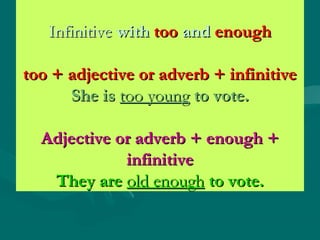 InfinitiveInfinitive withwith tootoo andand enoughenough
too + adjective or adverb + infinitivetoo + adjective or adverb + infinitive
She isShe is too youngtoo young to vote.to vote.
Adjective or adverb + enough +Adjective or adverb + enough +
infinitiveinfinitive
They areThey are old enoughold enough to vote.to vote.
 