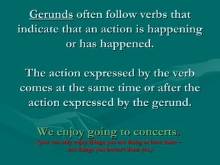 GerundsGerunds often follow verbs thatoften follow verbs that
indicate that an action is happeningindicate that an action is happening
or has happened.or has happened.
The action expressed by the verbThe action expressed by the verb
comes at the same time or after thecomes at the same time or after the
action expressed by the gerund.action expressed by the gerund.
We enjoy going to concertsWe enjoy going to concerts..
(you can only enjoy things you are doing or have done –(you can only enjoy things you are doing or have done –
not things you haven’t done yet.)not things you haven’t done yet.)
 