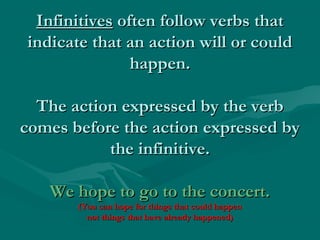 InfinitivesInfinitives often follow verbs thatoften follow verbs that
indicate that an action will or couldindicate that an action will or could
happen.happen.
The action expressed by the verbThe action expressed by the verb
comes before the action expressed bycomes before the action expressed by
the infinitive.the infinitive.
We hope to go to the concert.We hope to go to the concert.
(You can hope for things that could happen(You can hope for things that could happen
not things that have already happened)not things that have already happened)
 