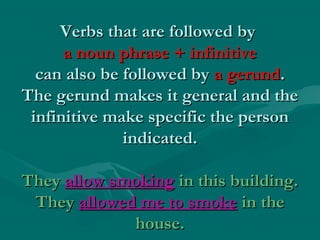 Verbs that are followed byVerbs that are followed by
a noun phrase + infinitivea noun phrase + infinitive
can also be followed bycan also be followed by a gerunda gerund..
The gerund makes it general and theThe gerund makes it general and the
infinitive make specific the personinfinitive make specific the person
indicated.indicated.
TheyThey allow smokingallow smoking in this building.in this building.
TheyThey allowed me to smokeallowed me to smoke in thein the
house.house.
 